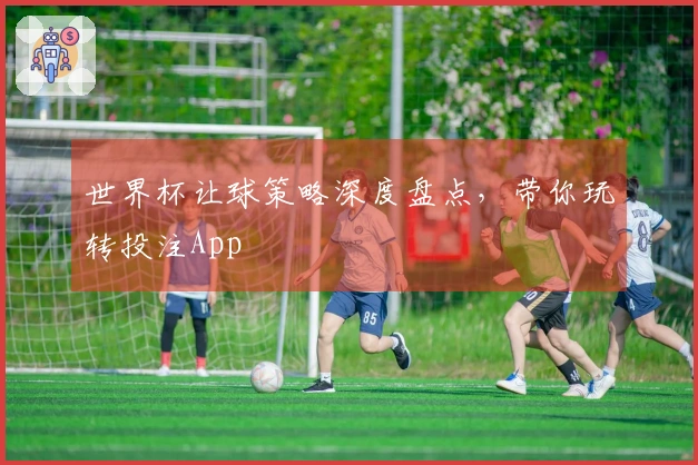 世界杯让球策略深度盘点，带你玩转投注App